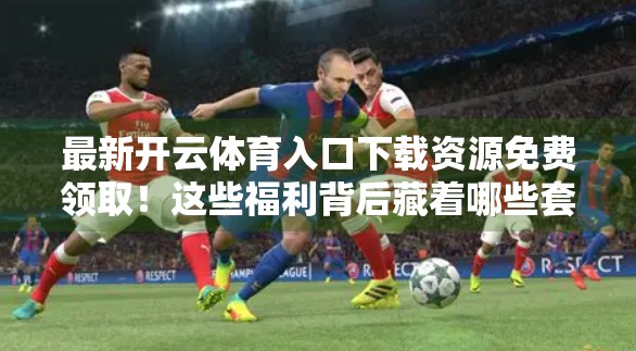最新开云体育入口下载资源免费领取！这些福利背后藏着哪些套路？别再被割韭菜了！
