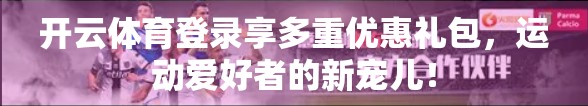 开云体育登录享多重优惠礼包,运动爱好者的新宠儿! 开云体育登录享多重优惠礼包,运动爱好者的新宠儿!