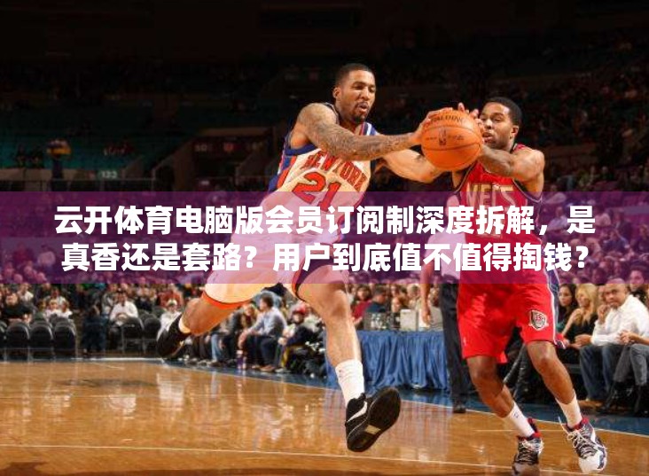 云开体育电脑版会员订阅制深度拆解，是真香还是套路？用户到底值不值得掏钱？