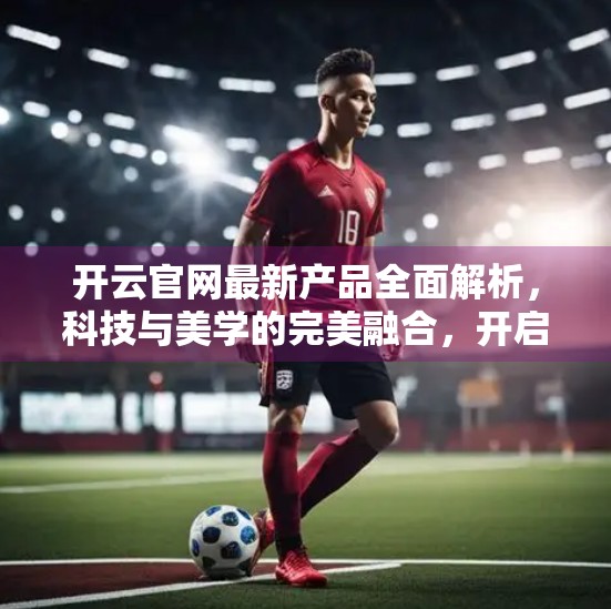 开云官网最新产品全面解析，科技与美学的完美融合，开启智能生活新纪元！