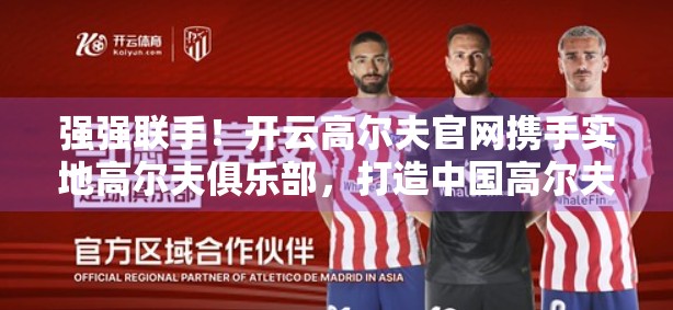 强强联手！开云高尔夫官网携手实地高尔夫俱乐部，打造中国高尔夫新生态