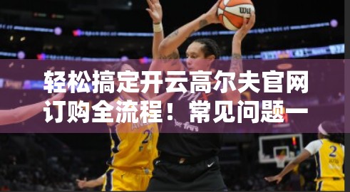 轻松搞定开云高尔夫官网订购全流程！常见问题一文讲清，新手也能秒变行家！