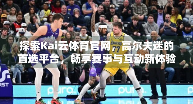 探索Kai云体育官网，高尔夫迷的首选平台，畅享赛事与互动新体验