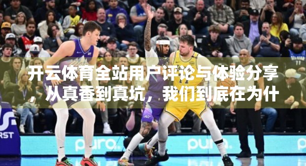 开云体育全站用户评论与体验分享，从真香到真坑，我们到底在为什么买单？