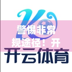 警惕非常规途径！开云App在线下载暗藏风险，这些陷阱你中招了吗？