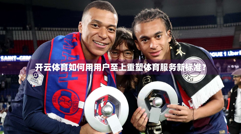 开云体育如何用用户至上重塑体育服务新标准？