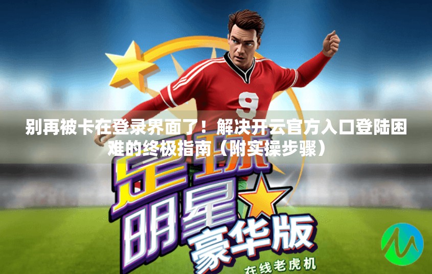 别再被卡在登录界面了！解决开云官方入口登陆困难的终极指南（附实操步骤）